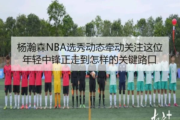 杨瀚森NBA选秀动态牵动关注这位年轻中锋正走到怎样的关键路口