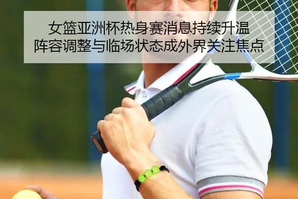 女篮亚洲杯热身赛消息持续升温 阵容调整与临场状态成外界关注焦点